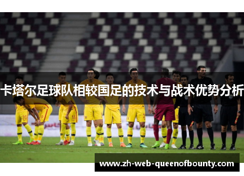 卡塔尔足球队相较国足的技术与战术优势分析