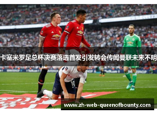 卡塞米罗足总杯决赛落选首发引发转会传闻曼联未来不明