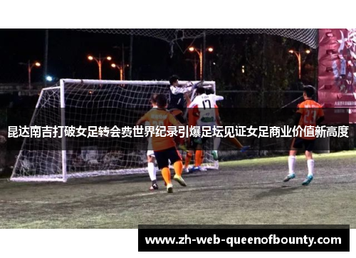 昆达南吉打破女足转会费世界纪录引爆足坛见证女足商业价值新高度